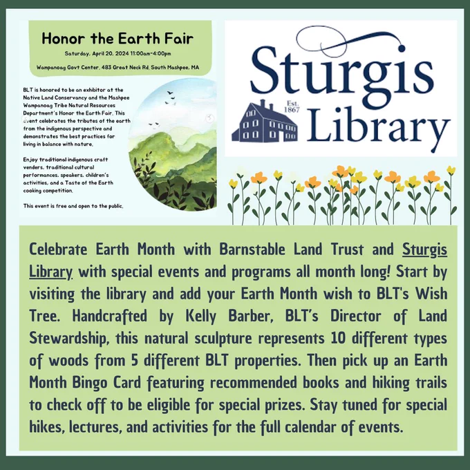 Celebrate Earth Month with Barnstable Land Trust and Sturgis Library with special events and programs all month long! Start by visiting the library and add your Earth Month wish to BLT's Wish Tree. Handcrafted by Kelly Barber, BLT’s Director of Land Stewardship, this natural sculpture represents 10 different types of woods from 5 different BLT properties. Then pick up an Earth Month Bingo Card featuring recommended books and hiking trails to check off to be eligible for special prizes. Stay tuned for special hikes, lectures, and activities for the full calendar of events.