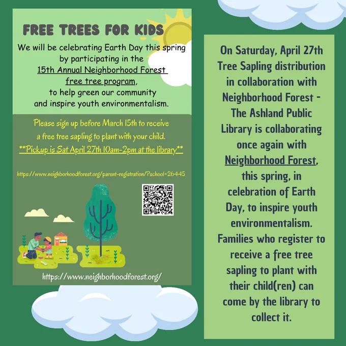 on Saturday, April 27th Tree Sapling distribution in collaboration with Neighborhood Forest - The Ashland Public Library is collaborating once again with Neighborhood Forest, this spring, in celebration of Earth Day, to inspire youth environmentalism. Families who register to receive a free tree sapling to plant with their child(ren) can come by the library to collect it.   
