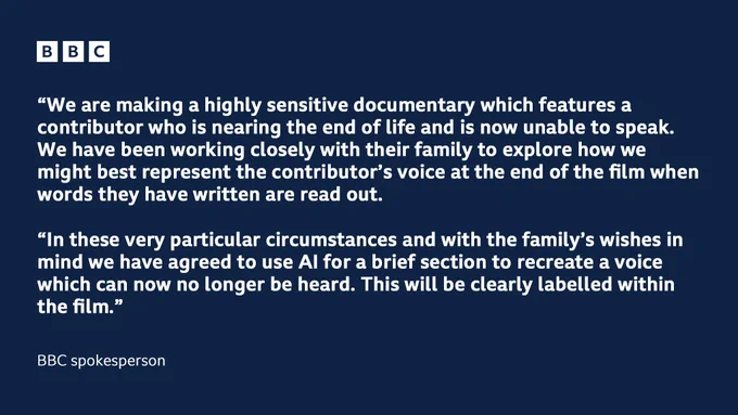 A statement from a BBC spokesperson reads: “We are making a highly sensitive documentary which features a contributor who is nearing the end of life and is now unable to speak. We have been working closely with their family to explore how we might best represent the contributor’s voice at the end of the film when words they have written are read out. In these very particular circumstances and with the family’s wishes in mind we have agreed to use AI for a brief section to recreate a voice which can now no longer be heard. This will be clearly labelled within the film.”