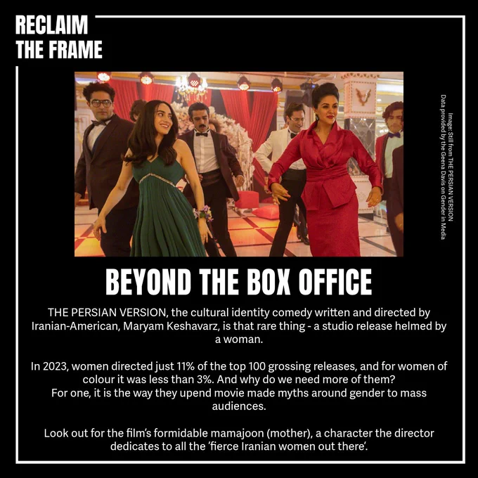 Reclaim The Frame white border on black background.

Image of 6 people dancing, two women and four men.

BEYOND THE BOX OFFICE 

THE PERSIAN VERSION, the cultural identity comedy written and directed Iranian- American, Maryam Keshavarz that rare thing a studio release helmed by a woman. In 2023, women directed just 11% of the top 100 grossing releases, and women of colour was less than 3%. And why do we need more of them? For one, is the way they upend movie made myths around gender to mass audiences. Look out for the film's formidable mamajoon (mother) a character the director dedicates to the fierce Iranian women out there.