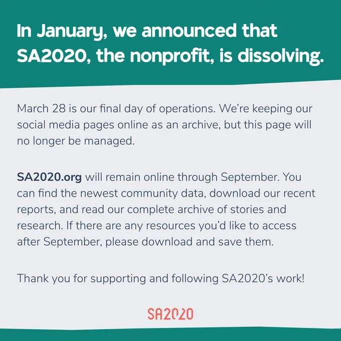In January, we announced that SA2020, the nonprofit, is dissolving.

March 28 is our final day of operations. We’re keeping our social media pages online as an archive, but this page will no longer be managed.

SA2020.org will remain online through September. You can find the newest community data, download our recent reports, and read our complete archive of stories and research. If there are any resources you’d like to access after September, please download and save them.

Thank you for supporting and following SA2020’s work!