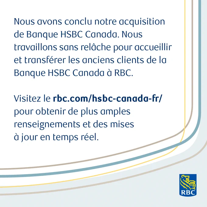 Nous avons conclu notre acquisition de Banque HSBC Canada. Nous travaillons sans relâche pour accueillir et transférer les anciens clients de la Banque HSBC Canada à RBC. Visitez le rbc.com/hsbc-canada-fr/ pour obtenir de plus amples renseignements et des mises à jour en temps réel.