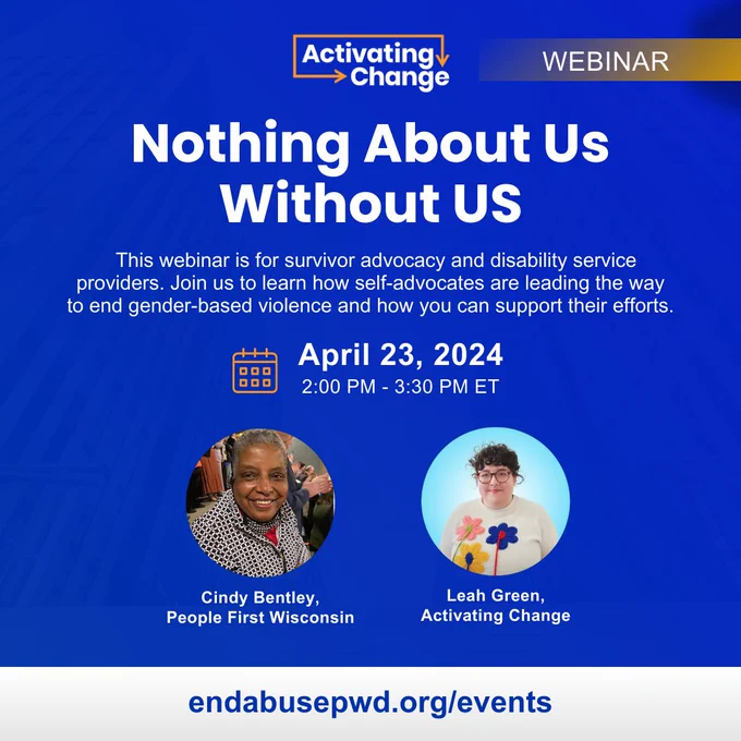 Nothing About Us Without Us
This webinar is for survivor advocacy and disability service providers. Join us to learn how self-advocates are leading the way to end gender-based violence and how you can support their efforts.  
April 23, 2024, 2:00 PM - 3:30 PM ET
Cindy Bentley of People First Wisconsin. Cindy is a Black woman with a short gray afro.
Leah Green of Activating Change. Leah is a white woman with glasses and short curly dark hair.