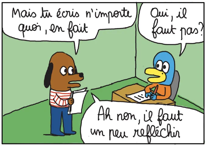 meme : 
- Mais tu écris n'importe quoi, en fait.
- Oui, il faut pas ?
- Ah non, il faut un peu réfléchir.