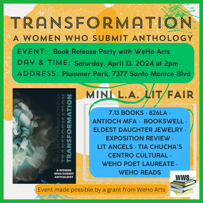 TRANSFORMATION A Women Who Submit Anthology 

Event: BOOK RELEASE PARTY WITH WEHO ARTS
Day & time: Saturday April 13, 2024, 2pm
Address: Plummer Park: 7377 Santa Monica Blvd

MINI L.A. LIT FAIR
Exposition Review
826LA
7.13 Books
Lit Angels
Tia Chucha's Centro Cultural 
Bookswell
Antioch MFA
Eldest Daughter Jewelry
WeHo Poet Laureate
WeHo Reads 

Event made possible by a grant from WeHo Arts

Image of book front cover
Image of Women Who Submit logo
