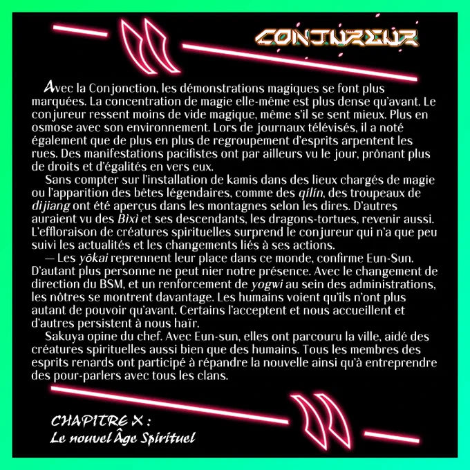 Avec la Conjonction, les démonstrations magiques se font plus marquées. La concentration de magie elle-même est plus dense qu’avant. Le conjureur ressent moins de vide magique, même s’il se sent mieux. Plus en osmose avec son environnement. Lors de journaux télévisés, il a noté également que de plus en plus de regroupement d’esprits arpentent les rues. Des manifestations pacifistes ont par ailleurs vu le jour, prônant plus de droits et d’égalités en vers eux. 
	Sans compter sur l’installation de kamis dans des lieux chargés de magie ou l’apparition des bêtes légendaires, comme des qílín, des troupeaux de dijiang ont été aperçus dans les montagnes selon les dires. D’autres auraient vu des Bìxì et ses descendants, les dragons-tortues, revenir aussi. L’effloraison de créatures spirituelles surprend le conjureur qui n’a que peu suivi les actualités et les changements liés à ses actions.
