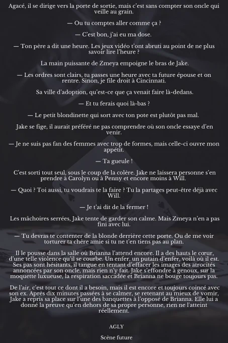 Agacé, il se dirige vers la porte de sortie, mais c’est sans compter son oncle qui veille au grain.

— Ou tu comptes aller comme ça ?

— C’est bon, j’ai eu ma dose. 

— Ton père a dit une heure. Les jeux vidéo t’ont abruti au point de ne plus savoir lire l’heure ?

 La main puissante de Zmeya empoigne le bras de Jake.

— Les ordres sont clairs, tu passes une heure avec ta future épouse et on rentre. Sinon, je file droit à Cincinnati.

 Sa ville d’adoption, qu’est-ce que ça venait faire là-dedans.