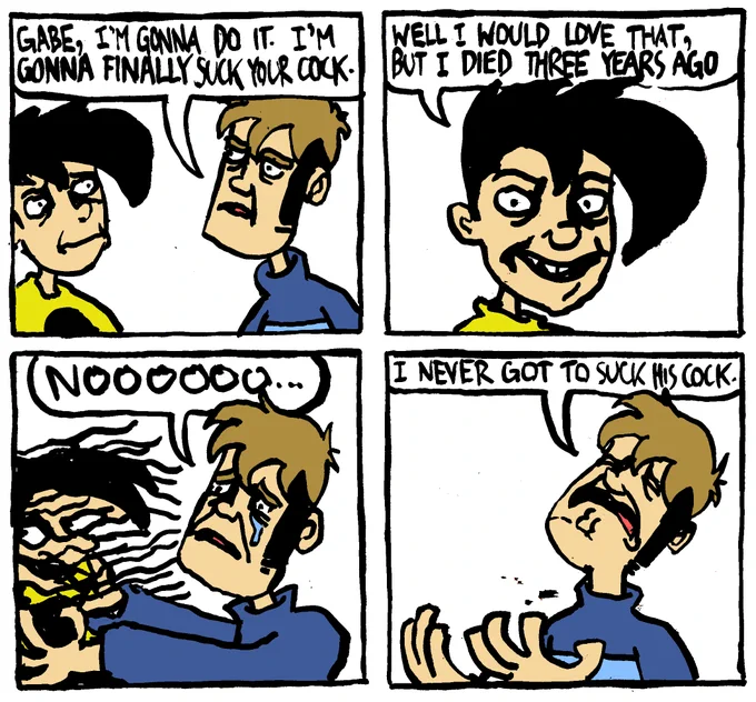Tycho from Penny Arcade says "Gabe, I'm gonna do it. I'm gonna finally suck your cock." Gabe says "well I would love that, but I died three years ago." Tycho tries to fruitlessly embrace Gabe as his ethereal form slips through his fingers. Tycho lets out a single tear and says "nooooooo." With pain, he says "I never got to suck his cock."