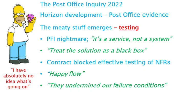The Post Office Inquiry 2022
Horizon development – Post Office evidence
The meaty stuff emerges – testing
PFI nightmare; “it’s a service, not a system”.
“Treat the solution as a black box”.
Contract blocked effective testing of Non-Functional Requirements.
“Happy flow”.
“They undermined our failure conditions”.
Picture of Homer SImpson munching a donut and saying “I have absolutely no idea what’s going on”.

