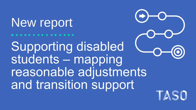 Alt text: The image features a blue background with white text. The text reads "New report: Supporting disabled students – mapping reasonable adjustments and transition support," The graphic to the right consists of connected circles and lines, symbolising a pathway. A white TASO logo is featured in the bottom right corner.