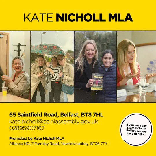KATE NICHOLL MLA
65 Saintfield Road, Belfast, BT8 7HL
kate.nicholl@co.niassembly.gov.uk
02895907167
Promoted by Kate Nicholl MLA
Alliance HQ, 7 Farmley Road, Newtownabbey, BT36 7TY
If you have any issues in South
Belfast, we are
here to help!