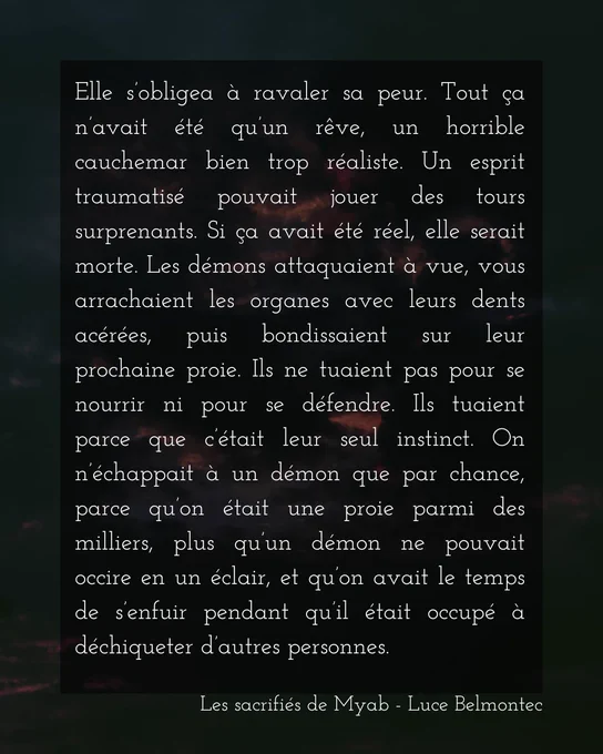 Elle s’obligea à ravaler sa peur. Tout ça n’avait été qu’un rêve, un horrible cauchemar bien trop réaliste. Un esprit traumatisé pouvait jouer des tours surprenants. Si ça avait été réel, elle serait morte. Les démons attaquaient à vue, vous arrachaient les organes avec leurs dents acérées, puis bondissaient sur leur prochaine proie. Ils ne tuaient pas pour se nourrir ni pour se défendre. Ils tuaient parce que c’était leur seul instinct. On n’échappait à un démon que par chance, parce qu’on était une proie parmi des milliers, plus qu’un démon ne pouvait occire en un éclair, et qu’on avait le temps de s’enfuir pendant qu’il était occupé à déchiqueter d’autres personnes.