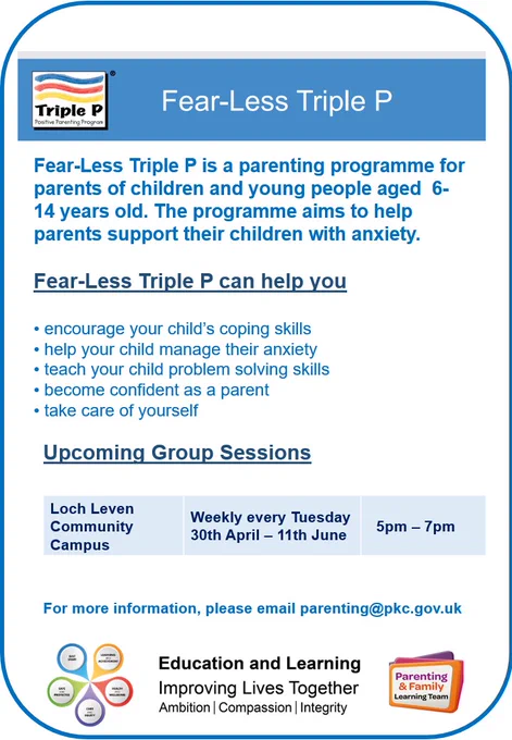 Poster advertising Fear- Less Triple P 
Fear-Less Triple P is a parenting programme for parents of children and young people aged  6-14 years old. The programme aims to help parents support their children with anxiety.​

Fear-Less Triple P can help you ​

• encourage your child’s coping skills​

• help your child manage their anxiety​

• teach your child problem solving skills​

• become confident as a parent​

• take care of yourself​

Upcoming Group Sessions​:
Loch Leven Community Campus Weekly every Tuesday 30th April - 11th June 5pm-7pm

For more information, please email parenting@pkc.gov.uk

Includes Triple P logo, PKC Logo and Parenting & Family Learning Team logo,  Best start logo and Education and Learning Logo
