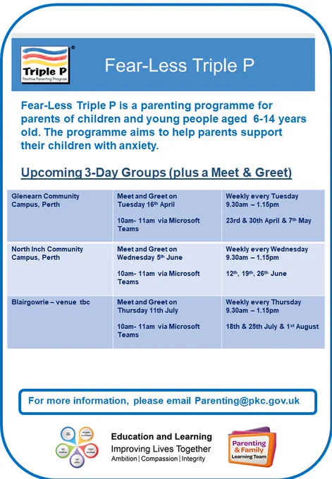 Poster advertising Fear-Less Triple P
Fear-Less Triple P is a parenting programme for parents of children and young people aged  6-14 years old. The programme aims to help parents support their children with anxiety.​
Upcoming 3-Day Groups
Glenearn Community Campus, Perth​ Meet and Greet on​
Tuesday 16th April​ 10am- 11am via Microsoft Teams ​
Weekly every Tuesday 9.30am – 12.45pm​  23rd & 30th April & 7th May​
North Inch Community Campus, Perth​ Meet and Greet on​ Wednesday 5th June​ 10am- 11am via Microsoft Teams ​
Weekly every Wednesday  ​9.30am – 12.45pm​ 12th, 19th, 26th June​
Blairgowrie – venue  tbc​ Meet and Greet on ​Thursday 11th July​ 10am- 11am via Microsoft Teams ​
Weekly every Thursday ​9.30am – 12.45pm​ 18th & 25th July & 1st August​
For more information, please email Parenting@pkc.gov.uk
Includes Triple P logo, Parenting & Family Learning Team logo, Best Start logo and Education and Learning logo.