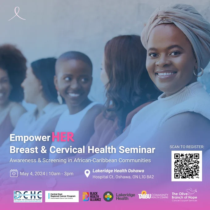 Image of a black person smiling directly to the camera while 4 people in the background out of focus are chatting and smiling. In white text says EmmpowerHER breast and cervical health seminar - awareness & screening in African-Caribbean communities. Below it says May 4th 2024 10am to 3pm at Lakeridge Health Oshawa - Hospital CT, Oshawa, ON L1G 8A2. To the right of that there is a QR code that says scan to register. At the bottom of the poster the logos for Durham Community Health Centre, Central East Regional Cancer Program, Black Health Alliance, Lakeridge Health, Taibu CHC and The Olive Branch of Hope
