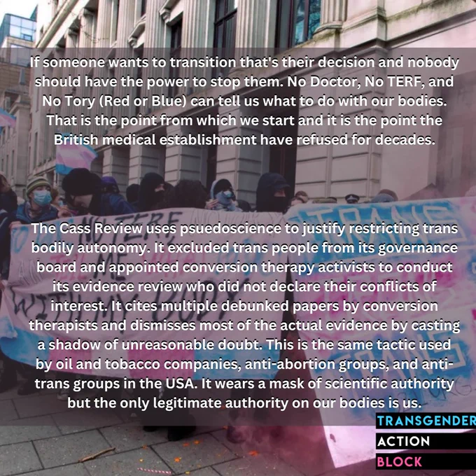If someone wants to transition that's their decision and nobody should have the power to stop them. No Doctor, No TERF, and No Tory (Red or Blue) can tell us what to do with our bodies. That is the point from which we start and it is the point the British medical establishment have refused for decades.

The Cass Review uses psuedoscience to justify restricting trans bodily autonomy. It excluded trans people from its governance board and appointed conversion therapy activists to conduct its evidence review who did not declare their conflicts of interest. It cites multiple debunked papers by conversion therapists and dismisses most of the actual evidence by casting a shadow of unreasonable doubt. This is the same tactic used by oil and tobacco companies, anti-abortion groups, and anti-trans groups in the USA. It wears a mask of scientific authority but the only legitimate authority on our bodies is us.