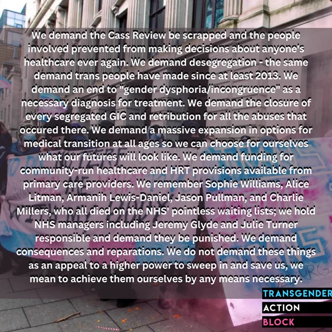 We demand the Cass Review be scrapped and the people involved prevented from making decisions about anyone's healthcare ever again. We demand desegregation - the same demand trans people have made since at least 2013. We demand an end to "gender dysphoria/incongruence" as a necessary diagnosis for treatment. We demand the closure of every segregated GIC and retribution for all the abuses that occured there. We demand a massive expansion in options for medical transition at all ages so we can choose for ourselves what our futures will look like. We demand funding for community-run healthcare and HRT provisions available from primary care providers. We remember Sophie Williams, Alice Litman, Armanih Lewis-Daniel, Jason Pullman, and Charlie Millers, who all died on the NHS' pointless waiting lists; we hold NHS managers including Jeremy Glyde and Julie Turner responsible and demand they be punished. We demand consequences and reparations.