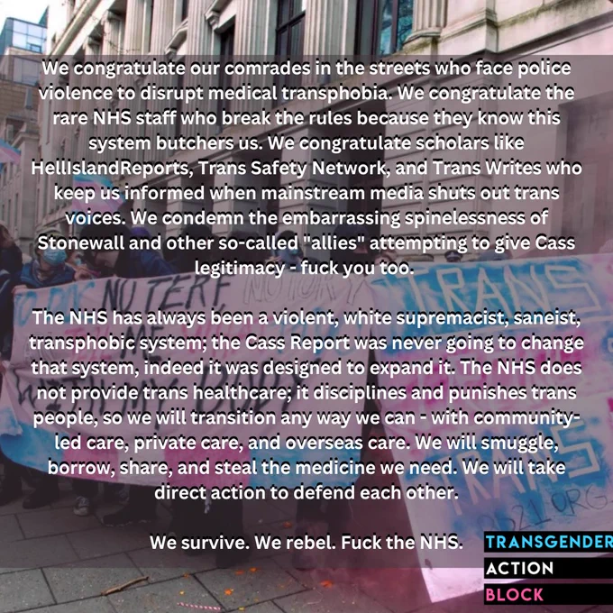 We congratulate our comrades in the streets who face police violence to disrupt medical transphobia. We congratulate the rare NHS staff who break the rules because they know this system butchers us. We congratulate scholars like HellIslandReports, Trans Safety Network, and Trans Writes who keep us informed when mainstream media shuts out trans voices. We condemn the embarrassing spinelessness of Stonewall and other so-called "allies" attempting to give Cass legitimacy - fuck you too. 

The NHS has always been a violent, white supremacist, saneist, transphobic system; the Cass Report was never going to change that system, indeed it was designed to expand it. The NHS does not provide trans healthcare; it disciplines and punishes trans people, so we will transition any way we can - with community-led care, private care, and overseas care. We will smuggle, borrow, share, and steal the medicine we need. We will take direct action to defend each other.

We survive. We rebel. Fuck the NHS.