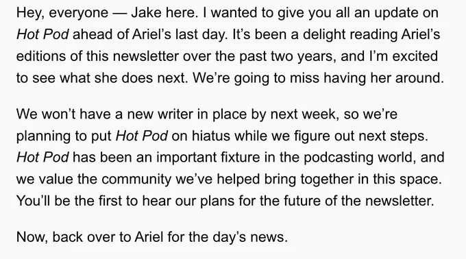 Hey, everyone — Jake here. I wanted to give you all an update on Hot Pod ahead of Ariel’s last day. It’s been a delight reading Ariel’s editions of this newsletter over the past two years, and I’m excited to see what she does next. We’re going to miss having her around.

We won’t have a new writer in place by next week, so we’re planning to put Hot Pod on hiatus while we figure out next steps. Hot Pod has been an important fixture in the podcasting world, and we value the community we’ve helped bring together in this space. You’ll be the first to hear our plans for the future of the newsletter.

Now, back over to Ariel for the day’s news.