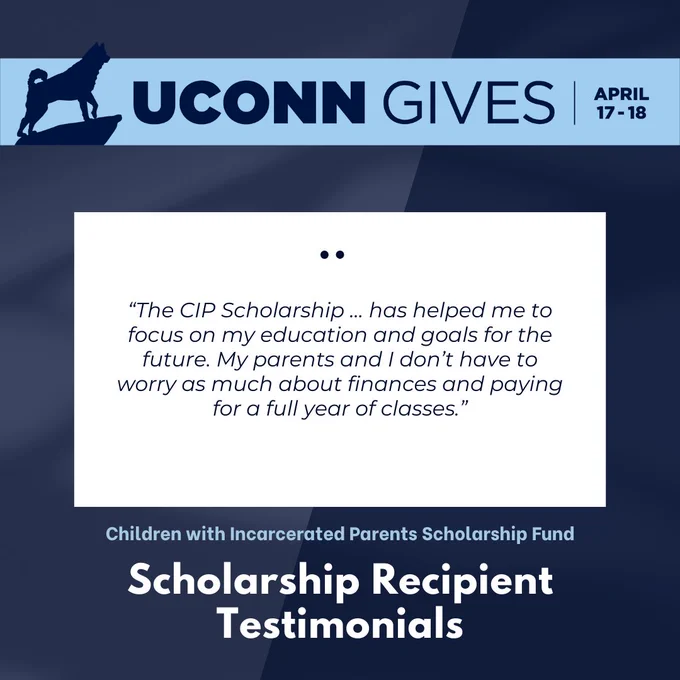 UConn Gives April 17-18 banner. The words “The CIP Scholarship … has helped me to focus on my education and goals for the future. My parents and I don’t have to worry as much about finances and paying for a full year of classes. - Children with Incarcerated Parents Scholarship Fund - Scholarship Recipient Testimonials”