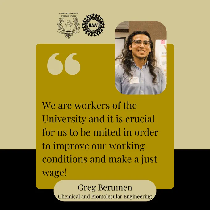 Black and gold background with a yellow box and black text that says, "We are workers of the University and it is crucial for us to be united in order to improve our working conditions and make a just wage! Greg Berumen, Chemical and Biomolecular Engineering." At the top are the Vanderbilt Graduate Workers' Union and United Auto Workers logos, and a picture of Greg. He is wearing a light blue shirt and glasses and is smiling at the camera.