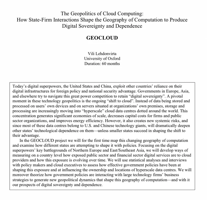 ERC Advanced Grant 2023 GEOCLOUD The Geopolitics of Cloud Computing: How State-Firm Interactions Shape the Geography of Computation to Produce Digital Sovereignty and Dependence. 

Today’s digital superpowers, the United States and China, exploit other countries’ reliance on their digital infrastructures for foreign policy and national security advantage. Governments in Europe, Asia, and elsewhere try to navigate this great power competition to retain “digital sovereignty”. A pivotal moment in these technology geopolitics is the ongoing “shift to cloud”. Instead of data being stored and processed on users’ own devices and on servers situated at organizations’ own premises, storage and processing are increasingly moving into “hyperscale” cloud data centres dotted around the world. This concentration generates significant economies of scale, decreases capital costs for firms and public sector organizations, and improves energy efficiency. However, it also creates new systemic risks, an