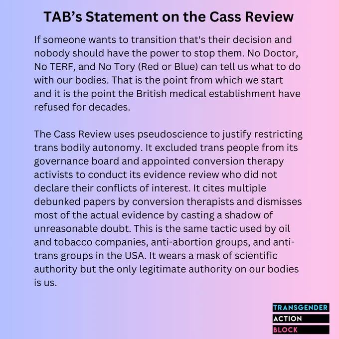 If someone wants to transition that's their decision and nobody should have the power to stop them. No Doctor, No TERF, and No Tory (Red or Blue) can tell us what to do with our bodies. That is the point from which we start and it is the point the British medical establishment have refused for decades.

The Cass Review uses psuedoscience to justify restricting trans bodily autonomy. It excluded trans people from its governance board and appointed conversion therapy activists to conduct its evidence review who did not declare their conflicts of interest. It cites multiple debunked papers by conversion therapists and dismisses most of the actual evidence by casting a shadow of unreasonable doubt. This is the same tactic used by oil and tobacco companies, anti-abortion groups, and anti-trans groups in the USA. It wears a mask of scientific authority but the only legitimate authority on our bodies is us.