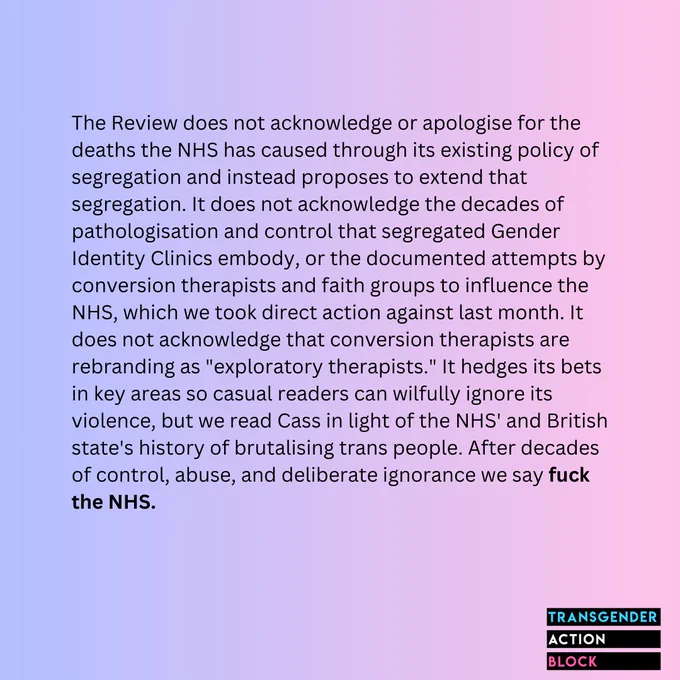 The Review does not acknowledge or apologise for the deaths the NHS has caused through its existing policy of segregation and instead proposes to extend that segregation. It does not acknowledge the decades of pathologisation and control that segregated Gender Identity Clinics embody, or the documented attempts by conversion therapists and faith groups to influence the NHS, which we took direct action against last month. It does not acknowledge that conversion therapists are rebranding as "exploratory therapists." It hedges its bets in key areas so casual readers can wilfully ignore its violence, but we read Cass in light of the NHS' and British state's history of brutalising trans people. After decades of control, abuse, and deliberate ignorance we say fuck the NHS.