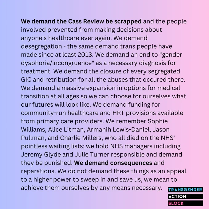 We demand the Cass Review be scrapped and the people involved prevented from making decisions about anyone's healthcare ever again. We demand desegregation - the same demand trans people have made since at least 2013. We demand an end to "gender dysphoria/incongruence" as a necessary diagnosis for treatment. We demand the closure of every segregated GIC and retribution for all the abuses that occured there. We demand a massive expansion in options for medical transition at all ages so we can choose for ourselves what our futures will look like. We demand funding for community-run healthcare and HRT provisions available from primary care providers. We remember Sophie Williams, Alice Litman, Armanih Lewis-Daniel, Jason Pullman, and Charlie Millers, who all died on the NHS' pointless waiting lists; we hold NHS managers including Jeremy Glyde and Julie Turner responsible and demand they be punished. We demand consequences and reparations.