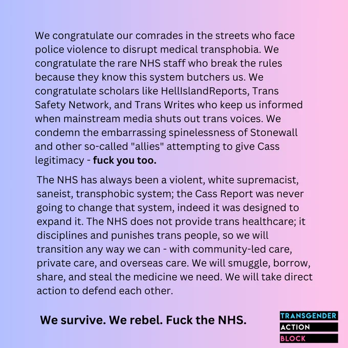 We congratulate our comrades in the streets who face police violence to disrupt medical transphobia. We congratulate the rare NHS staff who break the rules because they know this system butchers us. We congratulate scholars like HellIslandReports, Trans Safety Network, and Trans Writes who keep us informed when mainstream media shuts out trans voices. We condemn the embarrassing spinelessness of Stonewall and other so-called "allies" attempting to give Cass legitimacy - fuck you too. 

The NHS has always been a violent, white supremacist, saneist, transphobic system; the Cass Report was never going to change that system, indeed it was designed to expand it. The NHS does not provide trans healthcare; it disciplines and punishes trans people, so we will transition any way we can - with community-led care, private care, and overseas care. We will smuggle, borrow, share, and steal the medicine we need. We will take direct action to defend each other.

We survive. We rebel. Fuck the NHS.