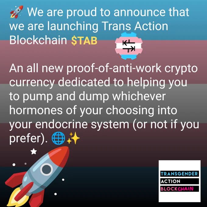 🚀 We are proud to announce that we are launching Trans Action Blockchain $TAB 🏳️‍⚧️ - an all new proof-of-anti-work crypto currency dedicated to helping you to pump and dump (or not) whichever hormones of your choosing into your endocrine system. 🌐✨