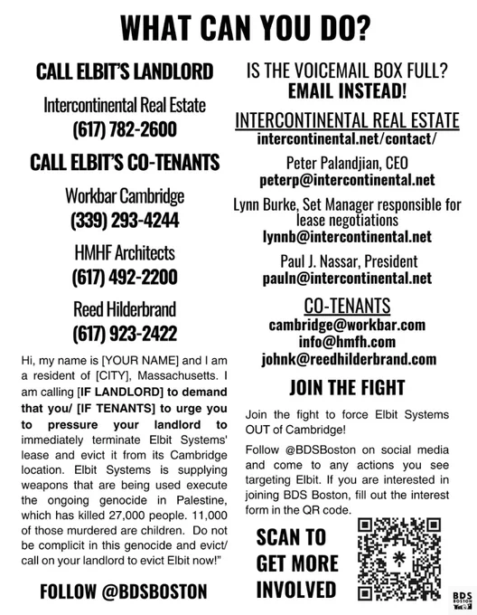 What can you do?

Call elbit’s LANDLORD

Intercontinental Real Estate
(617) 782-2600

Call elbit’s co-tenants

Workbar Cambridge
(339) 293-4244

HMHF Architects 
(617) 492-2200

Reed Hilderbrand
(617) 923-2422

Hi, my name is [YOUR NAME] and I am a resident of [CITY], Massachusetts. I am calling [IF LANDLORD] to demand that you/ [IF TENANTS] to urge you to pressure your landlord to immediately terminate Elbit Systems' lease and evict it from its Cambridge location. Elbit Systems is supplying weapons that are being used execute the ongoing genocide in Palestine, which has killed 27,000 people. 11,000 of those murdered are children.  Do not be complicit in this genocide and evict/ call on your landlord to evict Elbit now!”

is the voicemail BOX FULL?

email instead!

Intercontinental real estate

intercontinental.net/contact/

Peter Palandjian, CEO

peterp@intercontinental.net

[abridged due to alt text character limit.]