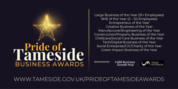Pride of Tameside Business Awards
Large Business of the Year (51  Employees) 
SME of the Year (2- -50 Employees) Entrepreneur of the Year 
Creative Business of the Year Manufacturer/Engineering of the Year Construction/Property 
Business of the Year Childcare/Social Care Business of the Year Tech/Digital Business the Year Social Enterprise/CIC/Charity of the Year 
Green Impact Business of the Year Sponsored by: GGM Business Growth Hub Architects
