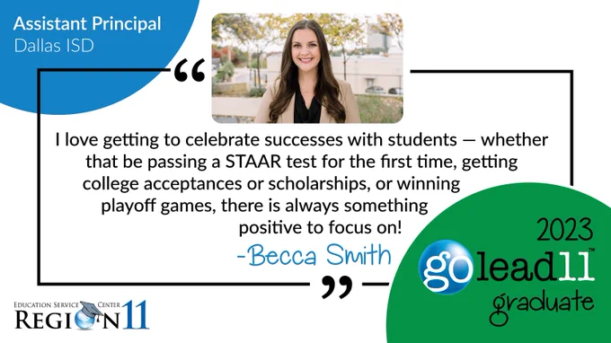 2023 GoLead11 Graduate Becca Smith — Assistant Principal Dallas ISD. "I love getting to celebrate successes with students - whether that be passing a STAAR test for the first time, getting college acceptances or scholarships, or winning playoff games, there is always something positive to focus on!" The is a photo of Becca, an ESC Region 11 and GoLead11 logo, and some blue and green circles. 
