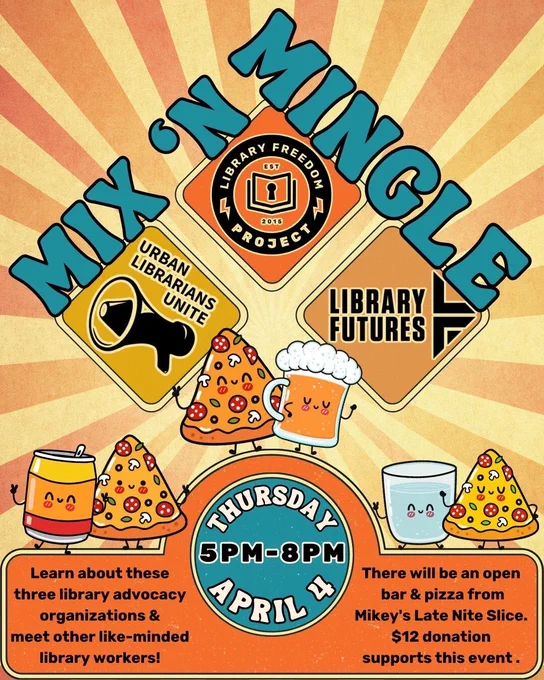 MIX 'N MINGLE  Urban Librarians Unite, Library Freedom Project, Library Futures / Thursday, APril 4 5PM-8PM / Learn about these three library advocacy organizations and meet other like-minded library workers! There will be an open bar and pizza from Mikey's Late Nite Slice. $12 donation supports the event.