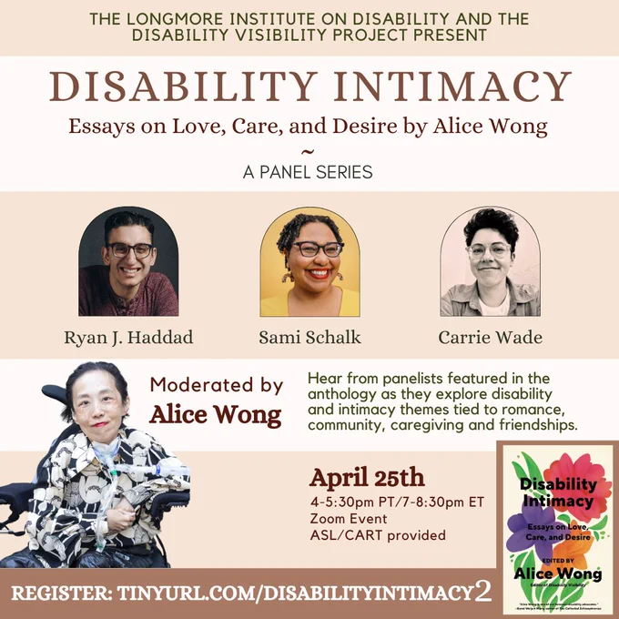 A tan & cream background. In the bottom corner is the cover of Disability Intimacy, with colorful flowers. An image of Alice Wong, smiling, wearing a floral blouse is also at the bottom. The text of this image reads: "THE LONGMORE INSTITUTE ON DISABILITY AND THE DISABILITY VISIBILITY PROJECT PRESENT: DISABILITY INTIMACY, Essays on Love, Care, and Desire by Alice Wong, A Panel Series." Images of the panelists Ryan J. Haddad, Sami Schalk, and Carrie Wade. Text continues: "Hear from panelists featured in the anthology as they explore disability & intimacy themes tied to romance, community, caregiving and friendships. Moderated by Alice Wong. April 25th, 4-5:30pm PT/7-8:30pm ET, Zoom Event, ASL/CART provided. Register: tinyurl.com/DisabilityIntimacy2