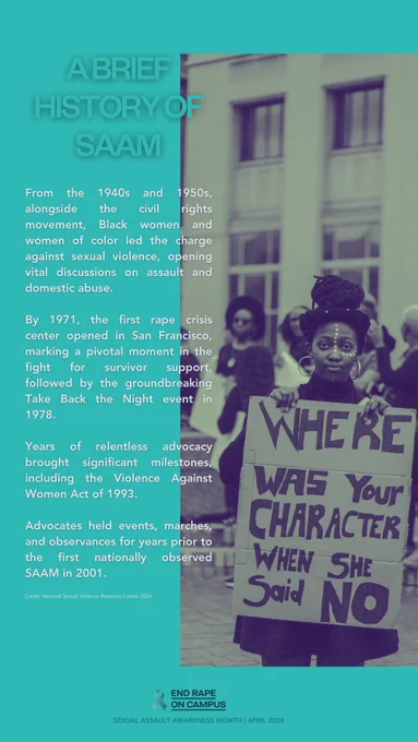 Graphic with a photo of a person holding a sign that says “Where was your character when she said no” and additional text next to the photo that says: “A brief history of SAAM (sexual assault awareness month)

From the 1940s and 1950s, alongside the civil rights movement, Black women and women of color led the charge against sexual violence, opening vital discussions on assault and domestic abuse. 

By 1971, the first rape crisis center opened in San Francisco, marking a pivotal moment in the fight for survivor support, followed by the groundbreaking Take Back the Night event in 1978. 

Years of relentless advocacy brought significant milestones, including the Violence Against Women Act of 1993. 

Advocates held events, marches, and observances for years prior to the first nationally observed SAAM in 2001.“