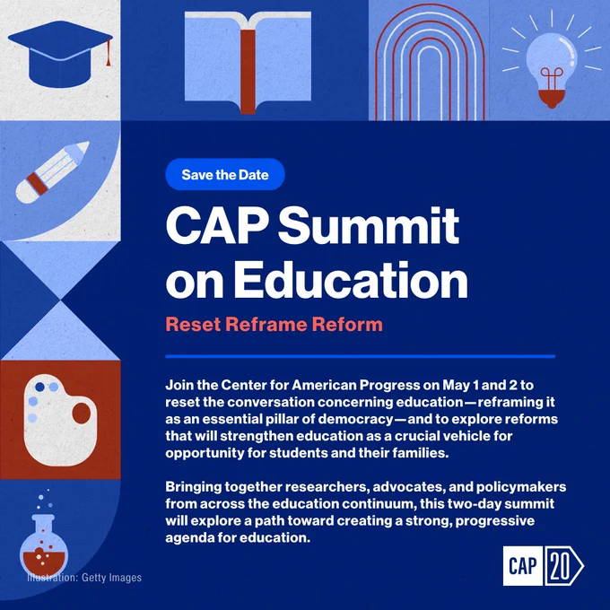 School related graphics frame the blue save the date. Text reads “Save the Date, CAP Summit on Education, Reset Reframe Reform. Join the Center for American Progress on May 1 and 2 to reset the conversation concerning education- reframing it as an essential pillar of democracy— and to explore reforms that will strengthen education as a crucial vehicle for opportunity for students and their families. Bringing together researchers, advocates, and policymakers from across the education continuum, this two-day summit will explore a path toward creating a strong, progressive agenda for education.” Text in the bottom left corner reads Illustration: Getty Images. The CAP logo is in the right corner.