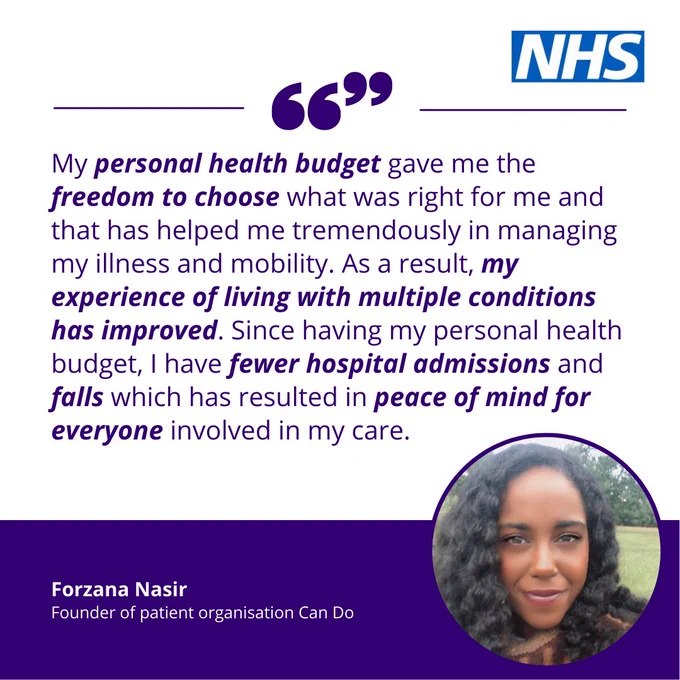 NHS logo top right. Quote from Forzana Nasir, Found of patient organisation Can Do, alongside a head shot of Forzana. "My personal health budget gave me the freedom to choose what was right for me and that has helped me tremendously in managing my illness and mobility. As a result, my experience of living with multiple conditions has improved. Since having my personal health budget, I have fewer hospital admissions and falls which has resulted in peace of mind for everyone involved in my care."