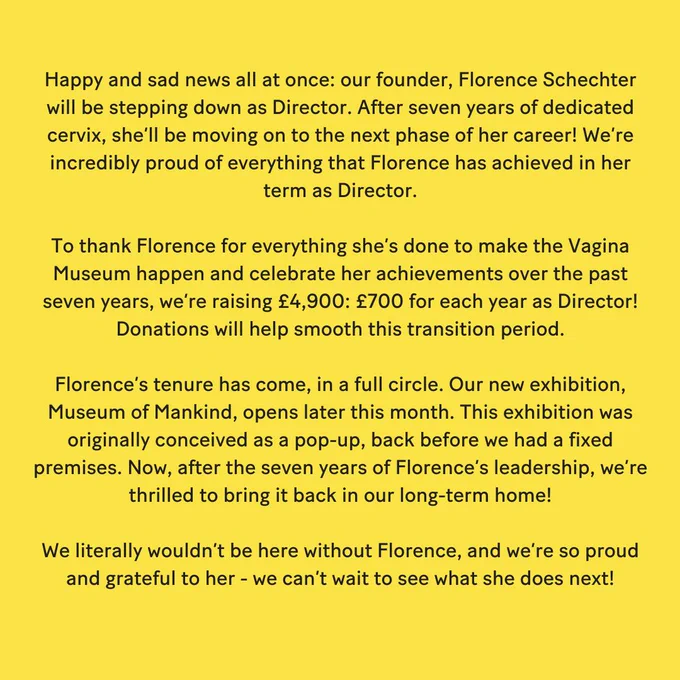 Happy and sad news all at once: our founder, Florence Schechter will be stepping down as Director. After seven years of dedicated cervix, she’ll be moving on to the next phase of her career! We’re incredibly proud of everything that Florence has achieved in her term as Director. 

To thank Florence for everything she’s done to make the Vagina Museum happen and celebrate her achievements over the past seven years, we’re raising £4,900: £700 for each year as Director! Donations will help smooth this transition period. 

Florence’s tenure has come, in a full circle. Our new exhibition, Museum of Mankind, opens later this month. This exhibition was originally conceived as a pop-up, back before we had a fixed premises. Now, after the seven years of Florence’s leadership, we’re thrilled to bring it back in our long-term home! 

We literally wouldn’t be here without Florence, and we’re so proud and grateful to her - we can’t wait to see what she does next! 
