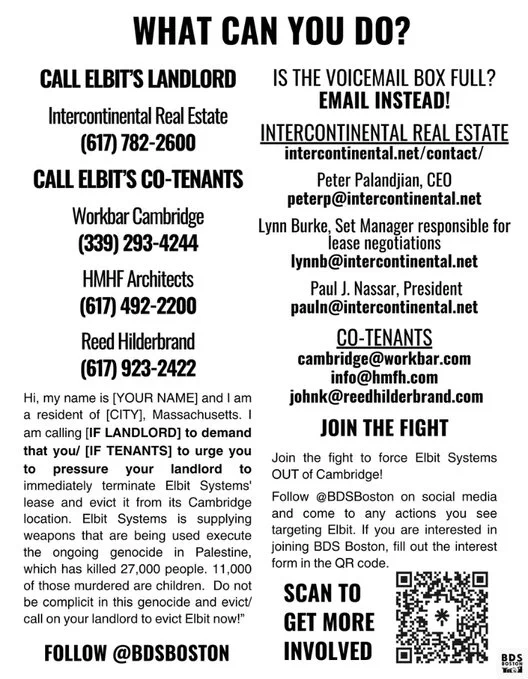 What can you do?

Call elbit’s LANDLORD

Intercontinental Real Estate
(617) 782-2600

Call elbit’s co-tenants

Workbar Cambridge
(339) 293-4244

HMHF Architects 
(617) 492-2200

Reed Hilderbrand
(617) 923-2422

Hi, my name is [YOUR NAME] and I am a resident of [CITY], Massachusetts. I am calling [IF LANDLORD] to demand that you/ [IF TENANTS] to urge you to pressure your landlord to immediately terminate Elbit Systems' lease and evict it from its Cambridge location. Elbit Systems is supplying weapons that are being used execute the ongoing genocide in Palestine, which has killed 27,000 people. 11,000 of those murdered are children.  Do not be complicit in this genocide and evict/ call on your landlord to evict Elbit now!”

is the voicemail BOX FULL?

email instead!

Intercontinental real estate

intercontinental.net/contact/

Peter Palandjian, CEO

peterp@intercontinental.net

[abridged due to alt text character limit.]