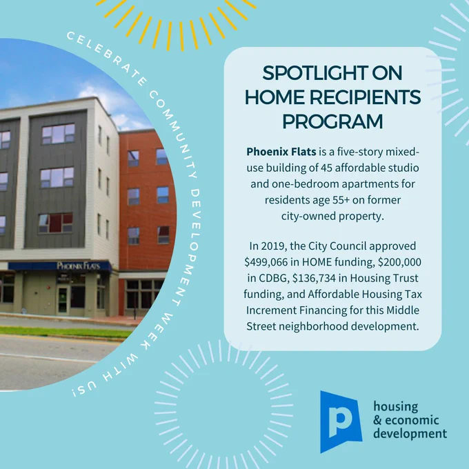 Graphic image spotlighting our HOME Recipients Program, Portland Maine. Day 2 of  National Community Development Week.

Phoenix Flats is a five-story mixed-use building of 45 affordable studio and one-bedroom apartments for residents age 55  on former 
city-owned property. 
   
In 2019, the City Council approved $499,066 in HOME funding, $200,000 in CDBG, $136,734 in Housing Trust funding, and Affordable Housing Tax Increment Financing for this Middle Street neighborhood development.