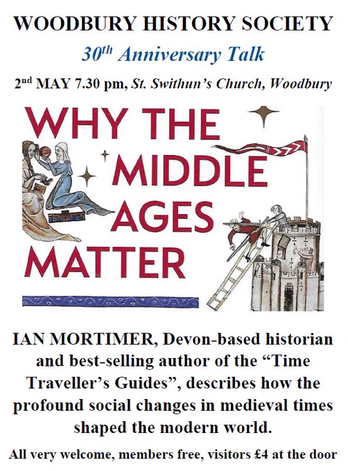 WOODBURY HISTORY SOCIETY
30th Anniversary Talk
2nd MAY 7.30 pm, St. Swithun’s Church, Woodbury
'Why the Middle Ages Matter'
IAN MORTIMER, Devon-based historian and best-selling author of the “Time Traveller’s Guides”, describes how the profound social changes in medieval times shaped the modern world. 
All very welcome, members free, visitors £4 at the door