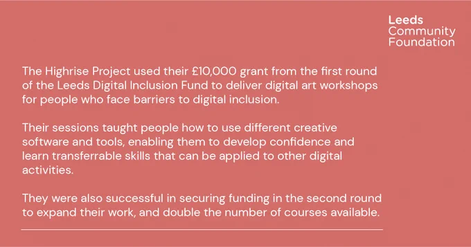 The Highrise Project used their £10,000 grant from the first round of the Leeds Digital Inclusion Fund to deliver digital art workshops for people who face barriers to digital inclusion.

Their sessions taught people how to use different creative software and tools, enabling them to develop confidence and learn transferrable skills that can be applied to other digital activities.

They were also successful in securing funding in the second round to expand their work, and double the number of courses available.