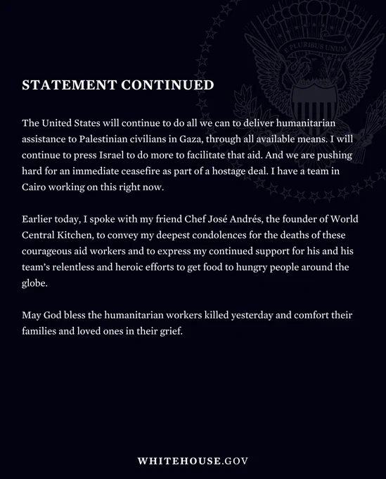 The United States has repeatedly urged Israel to deconflict their military operations against Hamas with humanitarian operations, in order to avoid civilian casualties. 

The United States will continue to do all we can to deliver humanitarian assistance to Palestinian civilians in Gaza, through all available means. I will continue to press Israel to do more to facilitate that aid. And we are pushing hard for an immediate ceasefire as part of a hostage deal. I have a team in Cairo working on this right now.

Earlier today, I spoke with my friend Chef José Andrés, the founder of World Central Kitchen, to convey my deepest condolences for the deaths of these courageous aid workers and to express my continued support for his and his team’s relentless and heroic efforts to get food to hungry people around the globe. 

May God bless the humanitarian workers killed yesterday and comfort their families and loved ones in their grief.