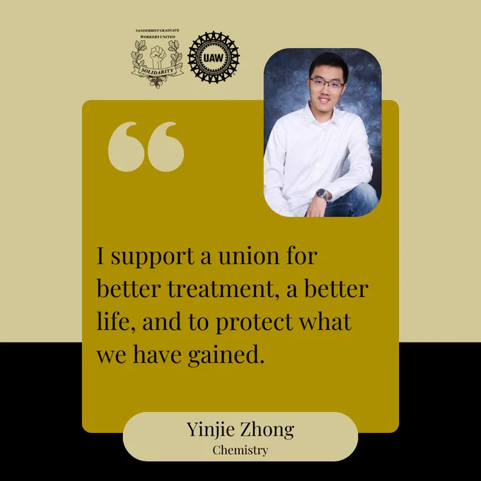 Black and gold background with a yellow box and black text that says, "I support a union for better treatment, a better life, and to protect what we have gained. Yinjie Zhong, Chemistry" At the top are the Vanderbilt Graduate Workers' Union and United Auto Workers logos, and a picture of Yinjie. Yinjie is wearing a white button-up shirt, blue jeans and glasses, and is smiling at the camera.