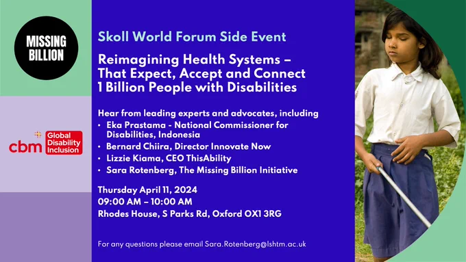 On the left, a decorative green and purple panel with the Missing Billion and CBM Global logos. On the right, a decorative panel has a young, South Asian blind girl holding a white cane. In the middle, white text on a blue background shares details of the event: Skoll World Forum Side Event. Reimagining Health Systems That Expect, Accept and Connect 1 Billion People with Disabilities. Hear from leading experts and advocates, including: Eka Prastama, National Commissioner for Disabilities, Indonesia; Bernard Chiira, Director Innovate Now; Lizzie Kiama, CEO ThisAbility; Sara Rotenberg, The Missing Billion Initiative. Thursday April 11, 2024. 9 AM to 10 AM. Rhodes House, S Parks Rd, Oxford OX1 3RG.