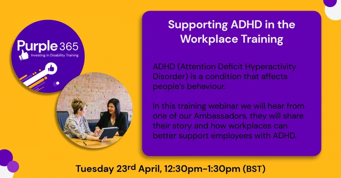 Text "Supporting ADHD in the Workplace Training. ADHD (Attention Deﬁcit Hyperactivity Disorder) is a condition that affects people’s behaviour. In this training webinar we will hear from one of our Ambassadors, they will share their story and how workplaces can better support employees with ADHD. Tuesday 23rd April, 12:30pm to 1:30pm (BST)." With the Purple 365 logo and stock image of 2 women talking.