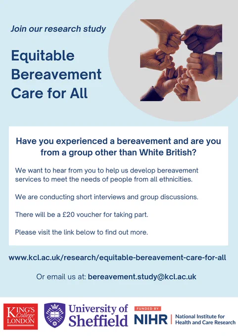 A recruitment poster for a research study. The image shows six people's hands coming together in fists in a display of support and unity. 

The text reads:

Join our research study

Equitable Bereavement Care for All 

Have you experienced a bereavement and are you from a group other than White British?

We want to hear from you to help us develop bereavement services to meet the needs of people from all ethnicities. 

We are conducting short interviews and group discussions.  

There will be a £20 voucher for taking part.

Please visit the link below to find out more.

www.kcl.ac.uk/research/equitable-bereavement-care-for-all

Or email us at bereavement.study@kcl.ac.uk 

The logos at the bottom are 1) King's College London, 2) University of Sheffield, 3) Funded by NIHR (National Institute for Health and Care Research)