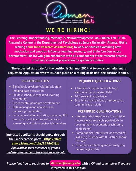 The Learning, Understanding, Memory, & Neurodevelopment Lab (LUMeN Lab, PI: Dr. Alexandra Cohen) in the Department of Psychology at Emory University (Atlanta, GA) is seeking a full-time Research Specialist to work on studies examining how motivation and emotion influence learning, memory, and brain function across development.

The RA will gain experience with all components of the research process, providing excellent preparation for graduate studies. 

The preferred start date for the position is Summer 2024. A two-year commitment is requested. Application review will take place on a rolling basis until the position is filled.